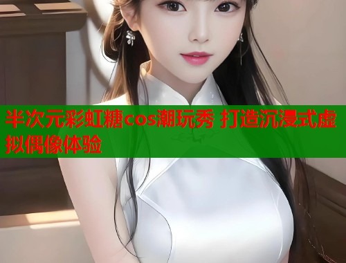 半次元彩虹糖cos潮玩秀 打造沉浸式虚拟偶像体验