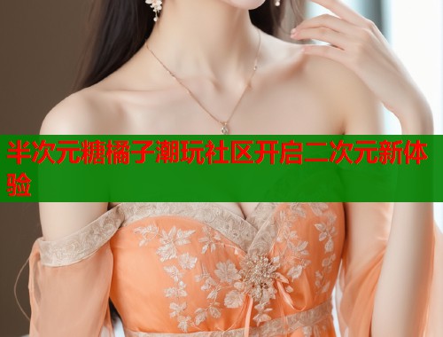半次元糖橘子潮玩社区开启二次元新体验