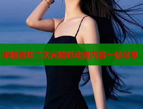 半糖喜欢二次元精彩动漫内容一站尽享