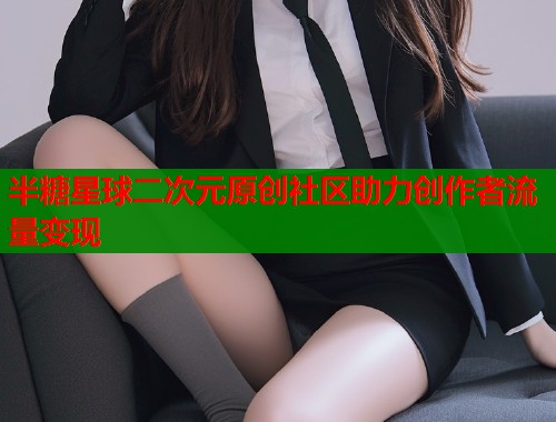 半糖星球二次元原创社区助力创作者流量变现