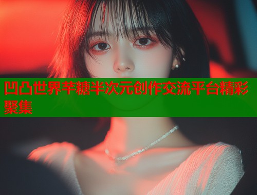 凹凸世界芊糖半次元创作交流平台精彩聚集 凹凸世界芊糖半次元创作交流平台精彩聚集