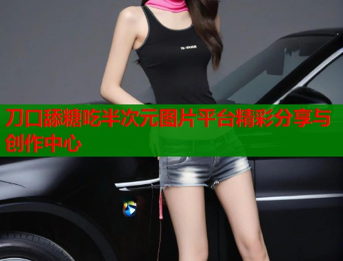 刀口舔糖吃半次元图片平台精彩分享与创作中心 刀口舔糖吃半次元图片平台精彩分享与创作中心