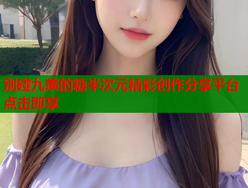 别碰九羡的糖半次元精彩创作分享平台点击即享 别碰九羡的糖半次元精彩创作分享平台点击即享