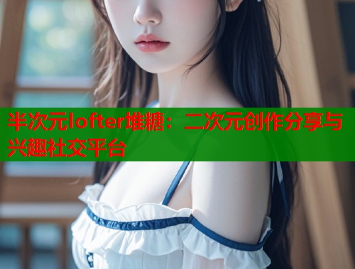半次元lofter堆糖：二次元创作分享与兴趣社交平台