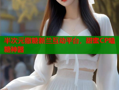 半次元撒糖新兰互动平台，甜蜜CP嗑糖神器