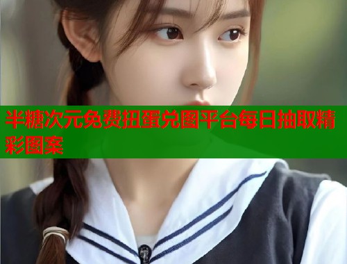 半糖次元免费扭蛋兑图平台每日抽取精彩图案
