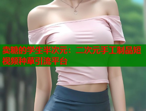卖糖的学生半次元：二次元手工制品短视频种草引流平台