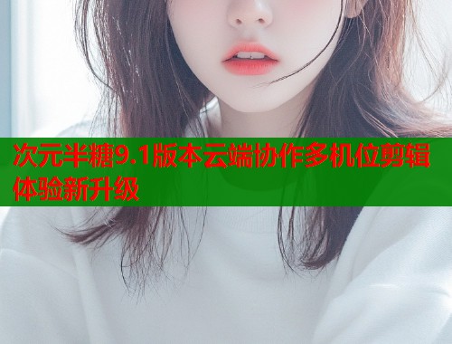 次元半糖9.1版本云端协作多机位剪辑体验新升级