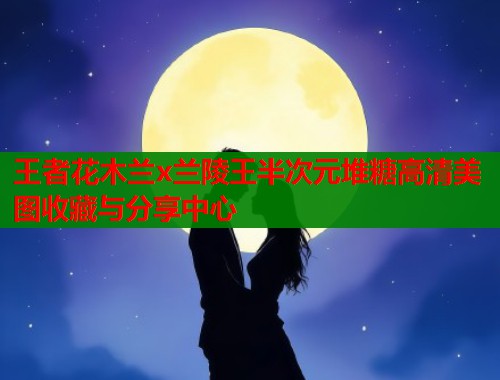 王者花木兰x兰陵王半次元堆糖高清美图收藏与分享中心